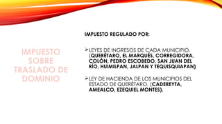 IMPUESTO
SOBRE
TRASLADO DE
DOMINIO
IMPUESTO REGULADO POR:
LEYES DE INGRESOS DE CADA MUNICIPIO.
(QUERÉTARO, EL MARQUÉS, CORREGIDORA,
COLÓN, PEDRO ESCOBEDO, SAN JUAN DEL
RÍO, HUIMILPAN, JALPAN Y TEQUISQUIAPAN)
LEY DE HACIENDA DE LOS MUNICIPIOS DEL
ESTADO DE QUERÉTARO. (CADEREYTA,
AMEALCO, EZEQUIEL MONTES).
 