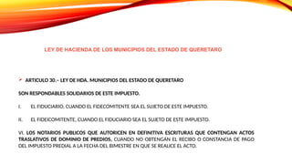  ARTICULO 30.– LEY DE HDA. MUNICIPIOS DEL ESTADO DE QUERETARO
SON RESPONDABLES SOLIDARIOS DE ESTE IMPUESTO.
I. EL FIDUCIARIO, CUANDO EL FIDECOMITENTE SEA EL SUJETO DE ESTE IMPUESTO.
II. EL FIDEICOMITENTE, CUANDO EL FIDUCIARIO SEA EL SUJETO DE ESTE IMPUESTO.
VI. LOS NOTARIOS PUBLICOS QUE AUTORICEN EN DEFINITIVA ESCRITURAS QUE CONTENGAN ACTOS
TRASLATIVOS DE DOMINIO DE PREDIOS, CUANDO NO OBTENGAN EL RECIBO O CONSTANCIA DE PAGO
DEL IMPUESTO PREDIAL A LA FECHA DEL BIMESTRE EN QUE SE REALICE EL ACTO.
LEY DE HACIENDA DE LOS MUNICIPIOS DEL ESTADO DE QUERETARO
 