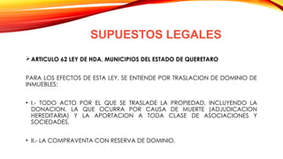 SUPUESTOS LEGALES
ARTICULO 62 LEY DE HDA. MUNICIPIOS DEL ESTADO DE QUERETARO
PARA LOS EFECTOS DE ESTA LEY, SE ENTIENDE POR TRASLACION DE DOMINIO DE
INMUEBLES:
• I.- TODO ACTO POR EL QUE SE TRASLADE LA PROPIEDAD, INCLUYENDO LA
DONACION, LA QUE OCURRA POR CAUSA DE MUERTE (ADJUDICACION
HEREDITARIA) Y LA APORTACION A TODA CLASE DE ASOCIACIONES Y
SOCIEDADES.
• II.- LA COMPRAVENTA CON RESERVA DE DOMINIO.
 