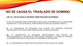 • ART. 63.- NO SE CAUSA EL IMPUESTO SOBRE TRASLADO DE DOMINIO:
• I.- EN LAS ADQUISICIONES DE INMUEBLES QUE HAGA LA FEDERACION, LAS ENTIDADES
FEDERATIVAS Y LOS MUNICIPIOS, PARA FORMAR PARTE DEL DOMINIO PUBLICO.
• II.- LA ADQUISICION DE INMUEBLES QUE HAGAN LOS PARTIDOS POLITICOS
NACIONALES Y ESTATALES (SEDE PRINCIPAL DE SUS INSTALACIONES).
• IV.- LA ADQUISICION DE INMUEBLES FIDEICOMITIDOS QUE HAGAN LOS
FIDEICOMISARIOS AL EXTINGUIR EL FIDEICOMISO (SIMEPRE Y CUANDO EL IMPUESTO
LO HUBIERE PAGADO EL FIDUCIARIO AL ADQUIRIR LA PROPIEDAD)
• V.- LA TRANSMISION O EXTINCION DE USUFRUCTO POR CAUSA DE MUERTE.
NO SE CAUSA EL TRASLADO DE DOMINIO
 