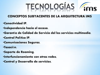 CONCEPTOS SUBYACENTES DE LA ARQUITECTURA IMS
•Conectividad IP.
•Independencia hacia el acceso.
•Garantía de Calidad de Servicio del los servicios multimedia.
•Control Político IP.
•Comunicaciones Seguras.
•Tasación.
•Soporte de Roaming.
•Interfuncionamiento con otras redes.
•Control y Desarrollo de servicios.
 