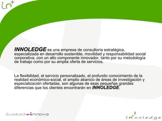 INNOLEDGEINNOLEDGE es una empresa de consultoría estratégica,
especializada en desarrollo sostenible, movilidad y responsabilidad social
corporativa, con un alto componente innovador, tanto por su metodología
de trabajo como por su amplia oferta de servicios.
La flexibilidad, el servicio personalizado, el profundo conocimiento de la
realidad económico-social, el amplio abanico de áreas de investigación y
especialización ofertadas, son algunas de esas pequeñas grandes
diferencias que los clientes encontrarán en INNOLEDGEINNOLEDGE.
2
 