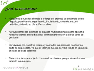 ¿QUÉ OFRECEMOS?¿QUÉ OFRECEMOS?
• Apoyamos a nuestros clientes a lo largo del proceso de desarrollo de su
negocio, planificando, organizando, implantando, creando, etc., en
definitiva, viviendo su día a día con ellos.
• Aprovechamos las sinergias de equipos multidisciplinares para apoyar a
nuestros clientes en su día a día, acompañándoles en la ardua tarea de
gestionar.
• Convivimos con nuestros clientes y con todas las personas que forman
parte de su proyecto, ya que el valor de nuestro servicio reside en la puesta
en valor de esas personas
• Creamos e innovamos junto con nuestros clientes, porque sus éxitos son
también los nuestros.
6
 