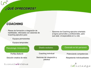 ¿QUÉ OFRECEMOS?¿QUÉ OFRECEMOS?
8
COACHINGCOACHING
• Planes de formación e integración de
habilidades, reforzados con sesiones de
Coaching ejecutivo para:
• Equipos permanentes
• Equipos temporales
• Sesiones de Coaching ejecutivo orientado
a logros personales y profesionales, para
que seas el especialista en tu vida
Metodología innovadora
Perfiles Belbin®
Solución creativa de retos
Diseño exclusivo
Coaching individual
Sesiones de integración y
práctica
Centrado en la/s persona/s
Potenciando competencias
Respetando individualidades
 