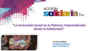 “La Innovación Social en la Pobreza: Emprendiendo
desde la Solidaridad”
Luis Ossa Saldivia
lossa@accionsolidaria.cl
www.accionsolidaria.cl
 