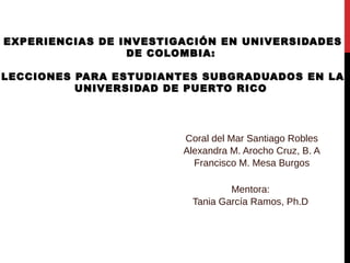 EXPERIENCIAS DE INVESTIGACIÓN EN UNIVERSIDADESEXPERIENCIAS DE INVESTIGACIÓN EN UNIVERSIDADES
DE COLOMBIA:DE COLOMBIA:
LECCIONES PARA ESTUDIANTES SUBGRADUADOS EN LALECCIONES PARA ESTUDIANTES SUBGRADUADOS EN LA
UNIVERSIDAD DE PUERTO RICOUNIVERSIDAD DE PUERTO RICO
Coral del Mar Santiago Robles
Alexandra M. Arocho Cruz, B. A
Francisco M. Mesa Burgos
Mentora:
Tania García Ramos, Ph.D
 