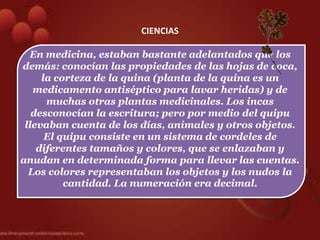 CIENCIAS

  En medicina, estaban bastante adelantados que los
demás: conocían las propiedades de las hojas de coca,
     la corteza de la quina (planta de la quina es un
   medicamento antiséptico para lavar heridas) y de
      muchas otras plantas medicinales. Los incas
   desconocían la escritura; pero por medio del quipu
 llevaban cuenta de los días, animales y otros objetos.
      El quipu consiste en un sistema de cordeles de
    diferentes tamaños y colores, que se enlazaban y
anudan en determinada forma para llevar las cuentas.
  Los colores representaban los objetos y los nudos la
          cantidad. La numeración era decimal.
 