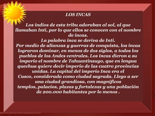 LOS INCAS

     Los indios de esta tribu adoraban al sol, al que
llamaban Inti, por lo que ellos se conocen con el nombre
                         de incas.
            La palabra inca se deriva de Inti.
Por medio de alianzas y guerras de conquista, los incas
  lograron dominar, en menos de dos siglos, a todos los
   pueblos de los Andes centrales. Los incas dieron a su
   imperio el nombre de Tahuantinsuyo, que en lengua
 quechua quiere decir imperio de las cuatro provincias
        unidas. La capital del imperio Inca era el
  Cusco, considerada como ciudad sagrada. Llego a ser
          una ciudad grandiosa, con magníficos
 templos, palacios, plazas y fortalezas y una población
          de 200.000 habitantes por lo menos .
 