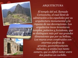 ARQUITECTURA

     El templo del sol, llamado
    Coricancha, el cual llenó de
admiración a los españoles por su
  arquitectura monumental y la
 riqueza de sus decoraciones. Los
   arquitectos incas levantaron
templos, palacios y fortalezas, que
se distinguen más por sus grandes
  dimensiones que por su belleza.
 Los muros eran construidos con
         enormes piedras de
     granito, geométricamente
    talladas; y unidas con tanto
 esmero, que es difícil meter entre
      dos piedras un cuchillo.
 