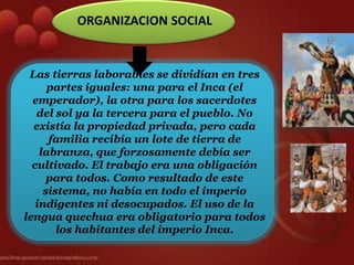 ORGANIZACION SOCIAL


 Las tierras laborables se dividían en tres
      partes iguales: una para el Inca (el
  emperador), la otra para los sacerdotes
   del sol ya la tercera para el pueblo. No
  existía la propiedad privada, pero cada
      familia recibía un lote de tierra de
    labranza, que forzosamente debía ser
  cultivado. El trabajo era una obligación
      para todos. Como resultado de este
     sistema, no había en todo el imperio
   indigentes ni desocupados. El uso de la
lengua quechua era obligatorio para todos
        los habitantes del imperio Inca.
 