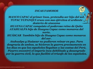 INCAS FAMOSOS

  MANCO CAPAC el primer Inca, pretendía ser hijo del sol.
   TUPAC YUPANQUI cruzo con sus ejércitos el ardiente
                      desierto de atacama
   HUAYNA CAPAC conquisto el poderoso reino de Quito
   ATAHUALPA hijo de Huayna Capac como monarca del
                              norte.
 HUÁSCAR También hijo de Huayna Capac como monarca
                             del sur.
   Atahualpa y Huáscar no pudieron reinar en paz. Para
 desgracia de ambos, se hicieron la guerra precisamente en
los dias en que los españoles llegaban a las costas del Perú.
 Pizarro encontró el imperio inca debilitado y desangrado
por la guerra civil, lo que facilitó el triunfo de los españoles.
 