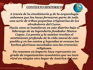 CONTEXTO HISTORICO

A través de la etnohistoria y de la arqueología
sabemos que los incas formaron parte de toda
una serie de tribus pequeñas originarias de los
             alrededores del Cuzco.
Hacia 1200 se instalaron en este distrito bajo el
  liderazgo de su legendario fundador Manco
     Capac. La poesía y la música revelan el
sentimiento profundo de la vida moral de este
pueblo y en los cantos y leyendas se evocan los
 hechos gloriosos mezclados con las creencias
                   religiosas.
   En resumen en imperio Inca represento un
grado de organización económica que no tuvo
rival en ningún otro lugar de América del sur.
 