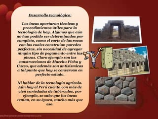 Desarrollo tecnológico:

   Los incas aportaron técnicas y
    procedimientos útiles para la
tecnología de hoy. Algunos que aún
no han podido ser determinados por
completo, como el corte de las rocas
 con las cuales construían paredes
perfectas, sin necesidad de agregar
ningún tipo de pegamento entre las
    piezas. Claro ejemplo son las
 construcciones de Macchu Pichu y
Cuzco, que además son antisísmicas
a tal punto que hoy se conservan en
          perfecto estado.

Ni hablar de la tecnología agrícola.
 Aún hoy el Perú cuenta con más de
 cien variedades de tubérculos, por
    ejemplo, se sabe que los incas
tenían, en su época, mucho más que
                 eso.
 
