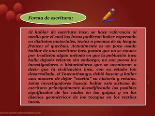 Forma de escritura:


Al hablar de escritura inca, se hace referencia al
medio por el cual los Incas pudieron haber expresado
en distintos materiales, textos o poemas de su lengua
franca: el quechua. Actualmente es un poco osado
hablar de una escritura inca puesto que no se conoce
por tradición algún método en que la población inca
halla dejado relatos; sin embargo, no son pocos los
investigadores e historiadores que se aventuran a
decir que la civilización inca, con su estado tan
desarrollado, el Tawantinsuyo, debió buscar y hallar
una manera de dejar "escrita" su historia y relatos.
Estos investigadores buscan hallar este sistema de
escritura principalmente decodificando los posibles
significados de los nudos en los quipus y en los
diseños geométricos de los tocapus en los textiles
incas.
 