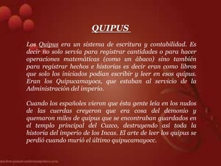 QUIPUS
Los Quipus era un sistema de escritura y contabilidad. Es
decir no solo servía para registrar cantidades o para hacer
operaciones matemáticas (como un ábaco) sino también
para registrar hechos e historias es decir eran como libros
que solo los iniciados podian escribir y leer en esos quipus.
Eran los Quipucamayocs, que estaban al servicio de la
Administración del imperio.

Cuando los españoles vieron que ésta gente leía en los nudos
de las cuerdas creyeron que era cosa del demonio y
quemaron miles de quipus que se encontraban guardados en
el templo principal del Cuzco, destruyendo así toda la
historia del imperio de los Incas. El arte de leer los quipus se
perdió cuando murió el último quipucamayocc.
 