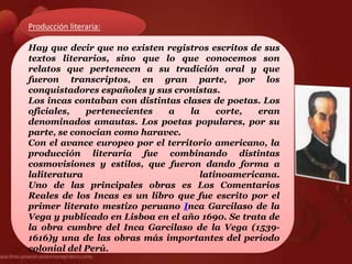 Producción literaria:

Hay que decir que no existen registros escritos de sus
textos literarios, sino que lo que conocemos son
relatos que pertenecen a su tradición oral y que
fueron transcriptos, en gran parte, por los
conquistadores españoles y sus cronistas.
Los incas contaban con distintas clases de poetas. Los
oficiales,   pertenecientes   a    la     corte,  eran
denominados amautas. Los poetas populares, por su
parte, se conocían como haravec.
Con el avance europeo por el territorio americano, la
producción literaria fue combinando distintas
cosmovisiones y estilos, que fueron dando forma a
laliteratura                          latinoamericana.
Uno de las principales obras es Los Comentarios
Reales de los Incas es un libro que fue escrito por el
primer literato mestizo peruano Inca Garcilaso de la
Vega y publicado en Lisboa en el año 1690. Se trata de
la obra cumbre del Inca Garcilaso de la Vega (1539-
1616)y una de las obras más importantes del período
colonial del Perú.
 