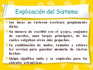 Explicación del Sistema Los incas no tuvieron escritura propiamente dicha.  Su manera de escribir era el  quipu , conjunto de cuerdas, unas largas principales, de las cuales colgaban otras más pequeñas . La combinación de nudos, tamaños y colores les servían para guardar memoria de ciertos hechos.  Quipu significa nudo y se empleaba para los cálculos aritméticos.   
