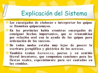 Los encargados de elaborar e interpretar los quipus se llamaban quipucamayos . En las provincias había cronistas encargados de consignar hechos importantes, que se transmitían por relación oral con la ayuda de los quipus para ordenación de los sucesos.  De todos modos estaba muy lejos de poseer la escritura jeroglífica y pictórica de los aztecas. También tenían  haravecs , poetas y en sentido literal inventores, que componían canciones para las fiestas reales, especialmente para ser cantadas en las comidas. Explicaci ón del Sistema 