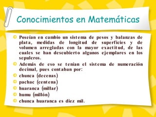 Conocimientos en Matemáticas Poseían en cambio un sistema de pesos y balanzas de plata, medidas de longitud de superficies y de volumen arregladas con la mayor exactitud, de las cuales se han descubierto algunos ejemplares en los sepulcros. Además de eso se tenían el sistema de numeración decimal, pues contaban por: chunca (decenas) pachac (centena) huaranca (millar) humu (millón) chunca huaranca es diez mil. 