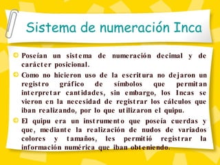Sistema de numeración Inca Poseían un sistema de numeración decimal y de carácter posicional.  Como no hicieron uso de la escritura no dejaron un registro gráfico de símbolos que permitan interpretar cantidades, sin embargo, los Incas se vieron en la necesidad de registrar los cálculos que iban realizando, por lo que utilizaron el quipu.  El quipu era un instrumento que poseía cuerdas y que, mediante la realización de nudos de variados colores y tamaños, les permitió registrar la información numérica que iban obteniendo. 