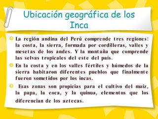 Ubicación geográfica de los Inca La región andina del Perú comprende tres regiones: la costa, la sierra, formada por cordilleras, valles y mesetas de los andes. Y la montaña que comprende las selvas tropicales del este del país. En la costa y en los valles fértiles y húmedos de la sierra habitaron diferentes pueblos que finalmente fueron sometidos por los incas. Esas zonas son propicias para el cultivo del maíz, la papa, la coca, y la quinua, elementos que los diferencian de los aztecas.   