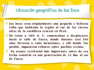Los incas eran originalmente una pequeña y belicosa tribu que habitaba la región al sur de las tierras altas de la cordillera central en Perú.  En torno a 1100 d. C. comenzaban a desplazarse hacia el valle de Cuzco, donde durante casi 300 años llevaron a cabo incursiones, y allí donde fue posible, impusieron tributos sobre pueblos vecinos. Su avance territorial más importante antes de esa fecha consistió en una penetración de 32 Km. al sur de Cuzco. Ubicaci ón geográfica de los Inca 