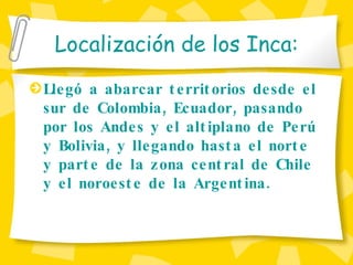 Localizaci ón de los Inca: Llegó a abarcar territorios desde el sur de Colombia, Ecuador, pasando por los Andes y el altiplano de Per ú  y Bolivia, y llegando hasta el norte y parte de la zona central de Chile y el noroeste de la Argentina. 