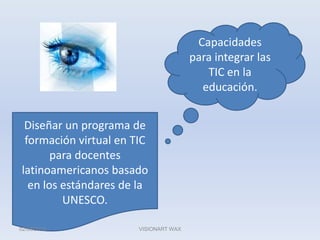 Capacidades para integrar las TIC en la educación.Diseñar un programa de formación virtual en TIC para docentes latinoamericanos basado en los estándares de la UNESCO.02/06/2010VISIONART WAX