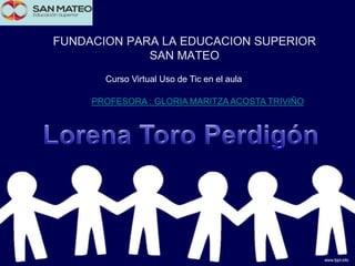 FUNDACION PARA LA EDUCACION SUPERIOR
SAN MATEO
Curso Virtual Uso de Tic en el aula
PROFESORA : GLORIA MARITZA ACOSTA TRIVIÑO
 