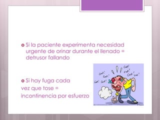  Si la paciente experimenta necesidad
urgente de orinar durante el llenado =
detrusor fallando
 Si hay fuga cada
vez que tose =
incontinencia por esfuerzo
 