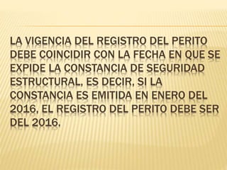 LA VIGENCIA DEL REGISTRO DEL PERITO
DEBE COINCIDIR CON LA FECHA EN QUE SE
EXPIDE LA CONSTANCIA DE SEGURIDAD
ESTRUCTURAL, ES DECIR, SI LA
CONSTANCIA ES EMITIDA EN ENERO DEL
2016, EL REGISTRO DEL PERITO DEBE SER
DEL 2016.
 