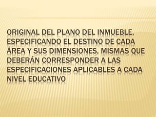 ORIGINAL DEL PLANO DEL INMUEBLE,
ESPECIFICANDO EL DESTINO DE CADA
ÁREA Y SUS DIMENSIONES, MISMAS QUE
DEBERÁN CORRESPONDER A LAS
ESPECIFICACIONES APLICABLES A CADA
NIVEL EDUCATIVO
 