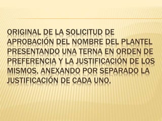 ORIGINAL DE LA SOLICITUD DE
APROBACIÓN DEL NOMBRE DEL PLANTEL
PRESENTANDO UNA TERNA EN ORDEN DE
PREFERENCIA Y LA JUSTIFICACIÓN DE LOS
MISMOS, ANEXANDO POR SEPARADO LA
JUSTIFICACIÓN DE CADA UNO,
 