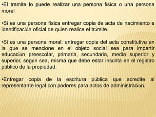 •El tramite lo puede realizar una persona física o una persona
moral
•Si es una persona física entregar copia de acta de nacimiento e
identificación oficial de quien realice el trámite.
•Si es una persona moral: entregar copia del acta constitutiva en
la que se mencione en el objeto social sea para impartir
educación preescolar, primaria, secundaria, media superior y
superior, según sea, misma que debe estar inscrita en el registro
público de la propiedad.
•Entregar copia de la escritura pública que acredite al
representante legal con poderes para actos de administración.
 