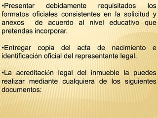 •Presentar debidamente requisitados los
formatos oficiales consistentes en la solicitud y
anexos de acuerdo al nivel educativo que
pretendas incorporar.
•Entregar copia del acta de nacimiento e
identificación oficial del representante legal.
•La acreditación legal del inmueble la puedes
realizar mediante cualquiera de los siguientes
documentos:
 