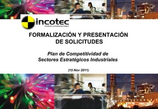 FORMALIZACIÓN Y PRESENTACIÓN
       DE SOLICITUDES

      Plan de Competitividad de
  Sectores Estratégicos Industriales

              (15 Nov 2011)




                                       1
 