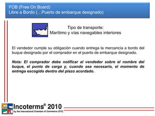 FOB (Free On Board)
Libre a Bordo (…Puerto de embarque designado)


                              Tipo de transporte:
                     Marítimo y vías navegables interiores


 El vendedor cumple su obligación cuando entrega la mercancía a bordo del
 buque designado por el comprador en el puerto de embarque designado.

 Nota: El comprador debe notificar al vendedor sobre el nombre del
 buque, el punto de carga y, cuando sea necesario, el momento de
 entrega escogido dentro del plazo acordado.
 