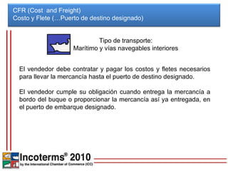 CFR (Cost and Freight)
Costo y Flete (…Puerto de destino designado)


                             Tipo de transporte:
                    Marítimo y vías navegables interiores


  El vendedor debe contratar y pagar los costos y fletes necesarios
  para llevar la mercancía hasta el puerto de destino designado.

  El vendedor cumple su obligación cuando entrega la mercancía a
  bordo del buque o proporcionar la mercancía así ya entregada, en
  el puerto de embarque designado.
 
