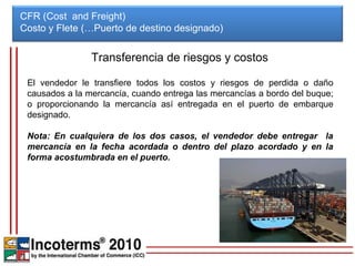 CFR (Cost and Freight)
Costo y Flete (…Puerto de destino designado)


                Transferencia de riesgos y costos

 El vendedor le transfiere todos los costos y riesgos de perdida o daño
 causados a la mercancía, cuando entrega las mercancías a bordo del buque;
 o proporcionando la mercancía así entregada en el puerto de embarque
 designado.

 Nota: En cualquiera de los dos casos, el vendedor debe entregar la
 mercancía en la fecha acordada o dentro del plazo acordado y en la
 forma acostumbrada en el puerto.
 