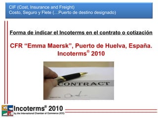 CIF (Cost, Insurance and Freight)
Costo, Seguro y Flete (…Puerto de destino designado)



Forma de indicar el Incoterms en el contrato o cotización

CFR “Emma Maersk”, Puerto de Huelva, España.
            Incoterms® 2010
 