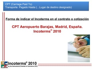 CPT (Carriage Paid To)
Transporte Pagado Hasta (…Lugar de destino designado)



Forma de indicar el Incoterms en el contrato o cotización

     CPT Aeropuerto Barajas, Madrid, España.
               Incoterms® 2010
 