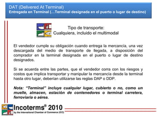 DAT (Delivered At Terminal)
Entregada en Terminal (…Terminal designada en el puerto o lugar de destino)



                              Tipo de transporte:
                        Cualquiera, incluido el multimodal

  El vendedor cumple su obligación cuando entrega la mercancía, una vez
  descargada del medio de transporte de llegada, a disposición del
  comprador en la terminal designada en el puerto o lugar de destino
  designados.

  Si se acuerda entre las partes, que el vendedor corra con los riesgos y
  costos que implica transportar y manipular la mercancía desde la terminal
  hasta otro lugar, deberían utilizarse las reglas DAP o DDP.

  Nota: “Terminal” incluye cualquier lugar, cubierto o no, como un
  muelle, almacen, estación de contenedores o terminal carretera,
  ferroviaria o aérea.
 