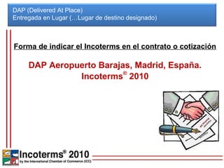 DAP (Delivered At Place)
Entregada en Lugar (…Lugar de destino designado)



Forma de indicar el Incoterms en el contrato o cotización

     DAP Aeropuerto Barajas, Madrid, España.
               Incoterms® 2010
 
