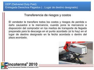 DDP (Delivered Duty Paid)
Entregada Derechos Pagados (…Lugar de destino designado)


              Transferencia de riesgos y costos

  El vendedor le transfiere todos los costos y riesgos de perdida o
  daño causados a la mercancía, cuando pone la mercancía a
  disposición del comprador en los medios de transporte de llegada
  preparada para la descarga en el punto acordado (si lo hay) en el
  lugar de destino designado en la fecha acordada o dentro del
  plazo acordado.
 