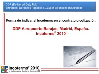 DDP (Delivered Duty Paid)
Entregada Derechos Pagados (…Lugar de destino designado)



Forma de indicar el Incoterms en el contrato o cotización

     DDP Aeropuerto Barajas, Madrid, España.
               Incoterms® 2010
 