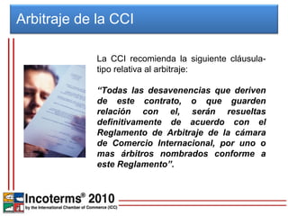 Arbitraje de la CCI

             La CCI recomienda la siguiente cláusula-
             tipo relativa al arbitraje:

             “Todas las desavenencias que deriven
             de este contrato, o que guarden
             relación con el, serán resueltas
             definitivamente de acuerdo con el
             Reglamento de Arbitraje de la cámara
             de Comercio Internacional, por uno o
             mas árbitros nombrados conforme a
             este Reglamento”.
 