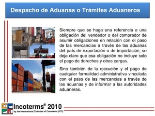 Despacho de Aduanas o Trámites Aduaneros


               Siempre que se haga una referencia a una
               obligación del vendedor o del comprador de
               asumir obligaciones en relación con el paso
               de las mercancías a través de las aduanas
               del país de exportación o de importación, se
               deja claro que esa obligación no incluye solo
               el pago de derechos y otras cargas.
               Sino también de la ejecución y el pago de
               cualquier formalidad administrativa vinculada
               con el paso de las mercancías a través de
               las aduanas y de informar a las autoridades
               aduaneras.
 