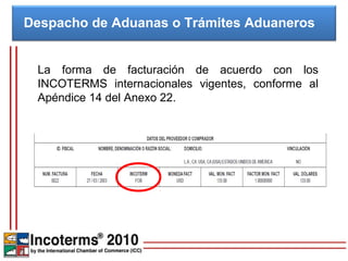 Despacho de Aduanas o Trámites Aduaneros


 La forma de facturación de acuerdo con los
 INCOTERMS internacionales vigentes, conforme al
 Apéndice 14 del Anexo 22.
 