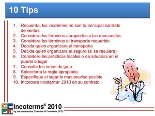 10 Tips
 1. Recuerda, los incoterms no son tu principal contrato
     de ventas
 2. Considera los términos apropiados a las mercancías
 3. Considera los términos al transporte requerido
 4. Decida quien organizara el transporte
 5. Decida quien organizara el seguro (si se requiere)
 6. Considere las prácticas locales o de aduanas en el
     puerto o lugar
 7. Consulte las notas de guía
 8. Selecciona la regla apropiada
 9. Especifique el lugar lo mas preciso posible
 10. Incorpore incoterms 2010 en su contrato
                        ®
 