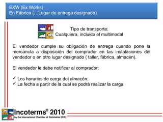 EXW (Ex Works)
En Fábrica (…Lugar de entrega designado)


                             Tipo de transporte:
                       Cualquiera, incluido el multimodal

 El vendedor cumple su obligación de entrega cuando pone la
 mercancía a disposición del comprador en las instalaciones del
 vendedor o en otro lugar designado ( taller, fábrica, almacén).

 El vendedor le debe notificar al comprador:

  Los horarios de carga del almacén.
  La fecha a partir de la cual se podrá realizar la carga
 
